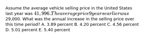 Assume the average vehicle selling price in the United States last year was 41,996. The average price 9 years earlier was29,000. What was the annual increase in the selling price over this time period? A. 3.89 percent B. 4.20 percent C. 4.56 percent D. 5.01 percent E. 5.40 percent