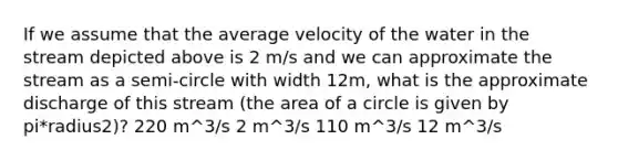 If we assume that the average velocity of the water in the stream depicted above is 2 m/s and we can approximate the stream as a semi-circle with width 12m, what is the approximate discharge of this stream (the area of a circle is given by pi*radius2)? 220 m^3/s 2 m^3/s 110 m^3/s 12 m^3/s