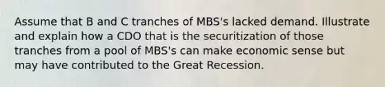 Assume that B and C tranches of MBS's lacked demand. Illustrate and explain how a CDO that is the securitization of those tranches from a pool of MBS's can make economic sense but may have contributed to the Great Recession.