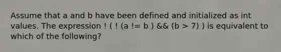 Assume that a and b have been defined and initialized as int values. The expression ! ( ! (a != b ) && (b > 7) ) is equivalent to which of the following?