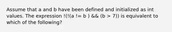 Assume that a and b have been defined and initialized as int values. The expression !(!(a != b ) && (b > 7)) is equivalent to which of the following?