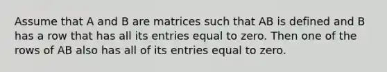 Assume that A and B are matrices such that AB is defined and B has a row that has all its entries equal to zero. Then one of the rows of AB also has all of its entries equal to zero.