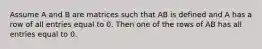 Assume A and B are matrices such that AB is defined and A has a row of all entries equal to 0. Then one of the rows of AB has all entries equal to 0.