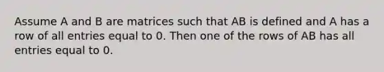 Assume A and B are matrices such that AB is defined and A has a row of all entries equal to 0. Then one of the rows of AB has all entries equal to 0.