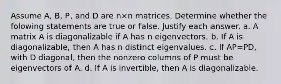 Assume​ A, B,​ P, and D are n×n matrices. Determine whether the folowing statements are true or false. Justify each answer. a. A matrix A is diagonalizable if A has n eigenvectors. b. If A is​ diagonalizable, then A has n distinct eigenvalues. c. If AP=​PD, with D​ diagonal, then the nonzero columns of P must be eigenvectors of A. d. If A is​ invertible, then A is diagonalizable.