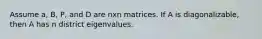 Assume a, B, P, and D are nxn matrices. If A is diagonalizable, then A has n district eigenvalues.