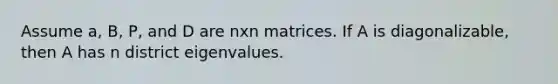 Assume a, B, P, and D are nxn matrices. If A is diagonalizable, then A has n district eigenvalues.