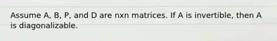 Assume A, B, P, and D are nxn matrices. If A is invertible, then A is diagonalizable.