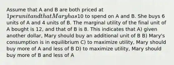 Assume that A and B are both priced at 1 per unit and that Mary has10 to spend on A and B. She buys 6 units of A and 4 units of B. The marginal utility of the final unit of A bought is 12, and that of B is 8. This indicates that A) given another dollar, Mary should buy an additional unit of B B) Mary's consumption is in equilibrium C) to maximize utility, Mary should buy more of A and less of B D) to maximize utility, Mary should buy more of B and less of A