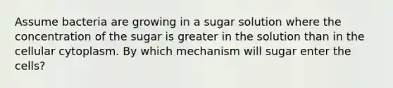 Assume bacteria are growing in a sugar solution where the concentration of the sugar is greater in the solution than in the cellular cytoplasm. By which mechanism will sugar enter the cells?