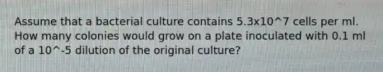 Assume that a bacterial culture contains 5.3x10^7 cells per ml. How many colonies would grow on a plate inoculated with 0.1 ml of a 10^-5 dilution of the original culture?