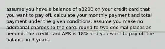 assume you have a balance of 3200 on your credit card that you want to pay off. calculate your monthly payment and total payment under the given conditions. assume you make no additional charges to the card. round to two decimal places as needed. the credit card APR is 18% and you want to pay off the balance in 3 years.