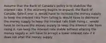 Assume that the Bank of Canada's policy is to stabilize the interest rate. If the economy begins to expand, the Bank of Canada: Select one: a. would have to increase the money supply to keep the interest rate from falling b. would have to decrease the money supply to keep the interest rate from rising c. would have to increase the money supply to keep the interest rate from rising d. can keep the interest rate stable without altering the money supply e. will have to accept a lower interest rate if it does not alter the money supply