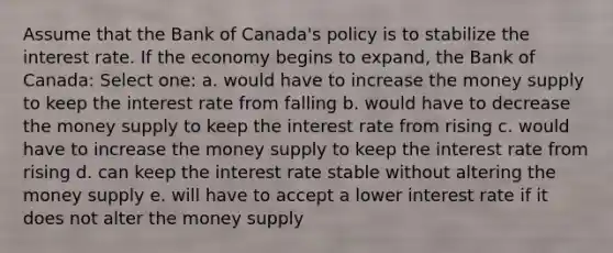 Assume that the Bank of Canada's policy is to stabilize the interest rate. If the economy begins to expand, the Bank of Canada: Select one: a. would have to increase the money supply to keep the interest rate from falling b. would have to decrease the money supply to keep the interest rate from rising c. would have to increase the money supply to keep the interest rate from rising d. can keep the interest rate stable without altering the money supply e. will have to accept a lower interest rate if it does not alter the money supply