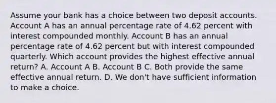 Assume your bank has a choice between two deposit accounts. Account A has an annual percentage rate of 4.62 percent with interest compounded monthly. Account B has an annual percentage rate of 4.62 percent but with interest compounded quarterly. Which account provides the highest effective annual return? A. Account A B. Account B C. Both provide the same effective annual return. D. We don't have sufficient information to make a choice.