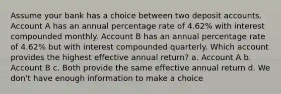 Assume your bank has a choice between two deposit accounts. Account A has an annual percentage rate of 4.62% with interest compounded monthly. Account B has an annual percentage rate of 4.62% but with interest compounded quarterly. Which account provides the highest effective annual return? a. Account A b. Account B c. Both provide the same effective annual return d. We don't have enough information to make a choice