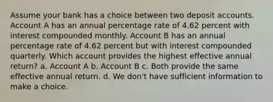 Assume your bank has a choice between two deposit accounts. Account A has an annual percentage rate of 4.62 percent with interest compounded monthly. Account B has an annual percentage rate of 4.62 percent but with interest compounded quarterly. Which account provides the highest effective annual return? a. Account A b. Account B c. Both provide the same effective annual return. d. We don't have sufficient information to make a choice.