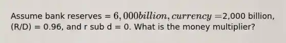 Assume bank reserves = 6,000 billion, currency =2,000 billion, (R/D) = 0.96, and r sub d = 0. What is the money multiplier?