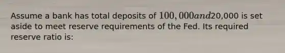 Assume a bank has total deposits of 100,000 and20,000 is set aside to meet reserve requirements of the Fed. Its required reserve ratio is: