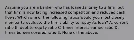 Assume you are a banker who has loaned money to a firm, but that firm is now facing increased competition and reduced cash flows. Which one of the following ratios would you most closely monitor to evaluate the firm's ability to repay its loan? A. current ratio B. debt-to-equity ratio C. times interest earned ratio D. times burden covered ratio E. None of the above.