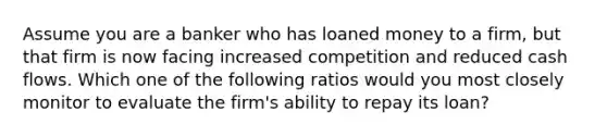 Assume you are a banker who has loaned money to a firm, but that firm is now facing increased competition and reduced cash flows. Which one of the following ratios would you most closely monitor to evaluate the firm's ability to repay its loan?