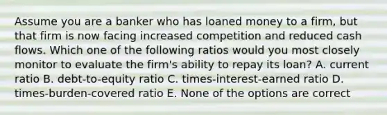 Assume you are a banker who has loaned money to a firm, but that firm is now facing increased competition and reduced cash flows. Which one of the following ratios would you most closely monitor to evaluate the firm's ability to repay its loan? A. current ratio B. debt-to-equity ratio C. times-interest-earned ratio D. times-burden-covered ratio E. None of the options are correct