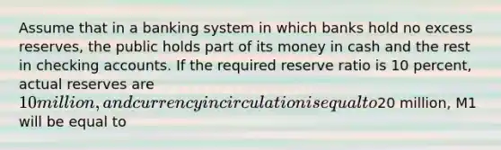 Assume that in a banking system in which banks hold no excess reserves, the public holds part of its money in cash and the rest in checking accounts. If the required reserve ratio is 10 percent, actual reserves are 10 million, and currency in circulation is equal to20 million, M1 will be equal to