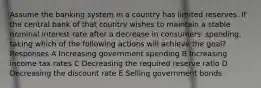 Assume the banking system in a country has limited reserves. If the central bank of that country wishes to maintain a stable nominal interest rate after a decrease in consumers' spending, taking which of the following actions will achieve the goal? Responses A Increasing government spending B Increasing income tax rates C Decreasing the required reserve ratio D Decreasing the discount rate E Selling government bonds