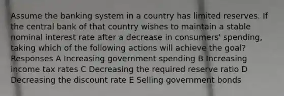 Assume the banking system in a country has limited reserves. If the central bank of that country wishes to maintain a stable nominal interest rate after a decrease in consumers' spending, taking which of the following actions will achieve the goal? Responses A Increasing government spending B Increasing income tax rates C Decreasing the required reserve ratio D Decreasing the discount rate E Selling government bonds