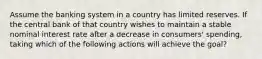 Assume the banking system in a country has limited reserves. If the central bank of that country wishes to maintain a stable nominal interest rate after a decrease in consumers' spending, taking which of the following actions will achieve the goal?