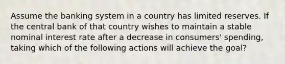 Assume the banking system in a country has limited reserves. If the central bank of that country wishes to maintain a stable nominal interest rate after a decrease in consumers' spending, taking which of the following actions will achieve the goal?