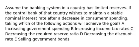 Assume the banking system in a country has limited reserves. If the central bank of that country wishes to maintain a stable nominal interest rate after a decrease in consumers' spending, taking which of the following actions will achieve the goal? A Increasing government spending B Increasing income tax rates C Decreasing the required reserve ratio D Decreasing the discount rate E Selling government bonds