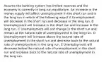 Assume the banking system has limited reserves and the economy is currently in long-run equilibrium. An increase in the money supply will affect unemployment in the short run and in the long run in which of the following ways? A Unemployment will decrease in the short run and decrease in the long run. B Unemployment will increase in the short run and increase in the long run. C Unemployment will not change in the short run and remain at the natural rate of unemployment in the long run. D Unemployment will increase above the natural rate of unemployment in the short run and decrease back to the natural rate of unemployment in the long run. E Unemployment will decrease below the natural rate of unemployment in the short run and increase back to the natural rate of unemployment in the long run.