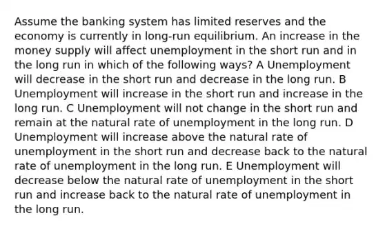 Assume the banking system has limited reserves and the economy is currently in long-run equilibrium. An increase in the money supply will affect unemployment in the short run and in the long run in which of the following ways? A Unemployment will decrease in the short run and decrease in the long run. B Unemployment will increase in the short run and increase in the long run. C Unemployment will not change in the short run and remain at the natural rate of unemployment in the long run. D Unemployment will increase above the natural rate of unemployment in the short run and decrease back to the natural rate of unemployment in the long run. E Unemployment will decrease below the natural rate of unemployment in the short run and increase back to the natural rate of unemployment in the long run.