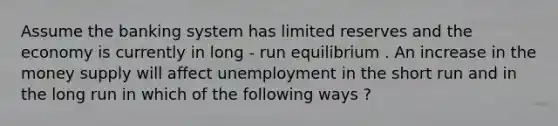 Assume the banking system has limited reserves and the economy is currently in long - run equilibrium . An increase in the money supply will affect unemployment in the short run and in the long run in which of the following ways ?