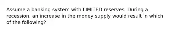 Assume a banking system with LIMITED reserves. During a recession, an increase in the money supply would result in which of the following?