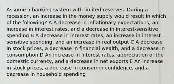 Assume a banking system with limited reserves. During a recession, an increase in the money supply would result in which of the following? A A decrease in inflationary expectations, an increase in interest rates, and a decrease in interest-sensitive spending B A decrease in interest rates, an increase in interest-sensitive spending, and an increase in real output C A decrease in stock prices, a decrease in financial wealth, and a decrease in consumption D An increase in interest rates, appreciation of the domestic currency, and a decrease in net exports E An increase in stock prices, a decrease in consumer confidence, and a decrease in household spending