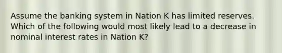 Assume the banking system in Nation K has limited reserves. Which of the following would most likely lead to a decrease in nominal interest rates in Nation K?