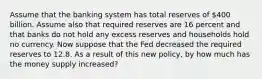 Assume that the banking system has total reserves of 400 billion. Assume also that required reserves are 16 percent and that banks do not hold any excess reserves and households hold no currency. Now suppose that the Fed decreased the required reserves to 12.8. As a result of this new policy, by how much has the money supply increased?