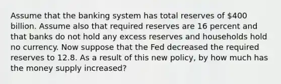 Assume that the banking system has total reserves of 400 billion. Assume also that required reserves are 16 percent and that banks do not hold any excess reserves and households hold no currency. Now suppose that the Fed decreased the required reserves to 12.8. As a result of this new policy, by how much has the money supply increased?