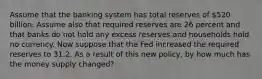 Assume that the banking system has total reserves of 520 billion. Assume also that required reserves are 26 percent and that banks do not hold any excess reserves and households hold no currency. Now suppose that the Fed increased the required reserves to 31.2. As a result of this new policy, by how much has the money supply changed?