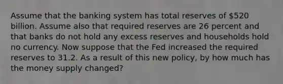 Assume that the banking system has total reserves of 520 billion. Assume also that required reserves are 26 percent and that banks do not hold any excess reserves and households hold no currency. Now suppose that the Fed increased the required reserves to 31.2. As a result of this new policy, by how much has the money supply changed?