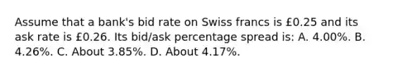 Assume that a bank's bid rate on Swiss francs is £0.25 and its ask rate is £0.26. Its bid/ask percentage spread is: A. 4.00%. B. 4.26%. C. About 3.85%. D. About 4.17%.