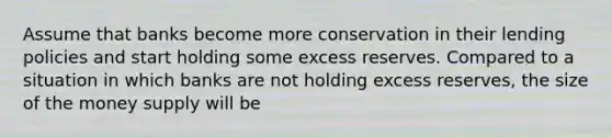 Assume that banks become more conservation in their lending policies and start holding some excess reserves. Compared to a situation in which banks are not holding excess reserves, the size of the money supply will be