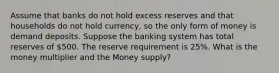 Assume that banks do not hold excess reserves and that households do not hold currency, so the only form of money is demand deposits. Suppose the banking system has total reserves of 500. The reserve requirement is 25%. What is the money multiplier and the Money supply?