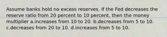 Assume banks hold no excess reserves. If the Fed decreases the reserve ratio from 20 percent to 10 percent, then the money multiplier a.increases from 10 to 20. b.decreases from 5 to 10. c.decreases from 20 to 10. d.increases from 5 to 10.