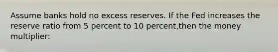 Assume banks hold no excess reserves. If the Fed increases the reserve ratio from 5 percent to 10 percent,then the money multiplier: