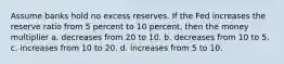 Assume banks hold no excess reserves. If the Fed increases the reserve ratio from 5 percent to 10 percent, then the money multiplier a. decreases from 20 to 10. b. decreases from 10 to 5. c. increases from 10 to 20. d. increases from 5 to 10.