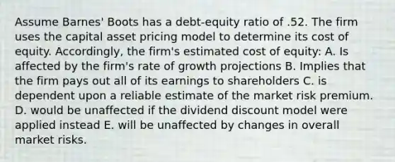 Assume Barnes' Boots has a debt-equity ratio of .52. The firm uses the capital asset pricing model to determine its cost of equity. Accordingly, the firm's estimated cost of equity: A. Is affected by the firm's rate of growth projections B. Implies that the firm pays out all of its earnings to shareholders C. is dependent upon a reliable estimate of the market risk premium. D. would be unaffected if the dividend discount model were applied instead E. will be unaffected by changes in overall market risks.