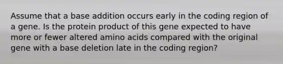 Assume that a base addition occurs early in the coding region of a gene. Is the protein product of this gene expected to have more or fewer altered amino acids compared with the original gene with a base deletion late in the coding region?